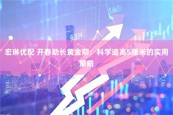 宏琳优配 开春助长黄金期：科学追高5厘米的实用策略