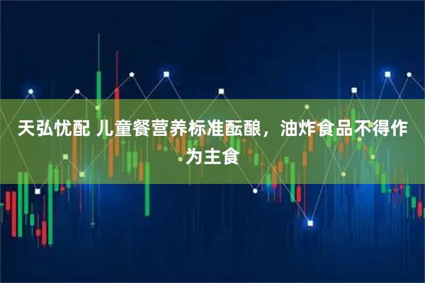 天弘忧配 儿童餐营养标准酝酿，油炸食品不得作为主食
