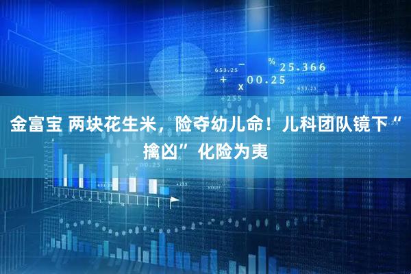金富宝 两块花生米，险夺幼儿命！儿科团队镜下“擒凶” 化险为夷