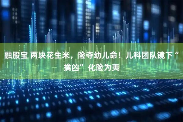 融股宝 两块花生米，险夺幼儿命！儿科团队镜下“擒凶” 化险为夷