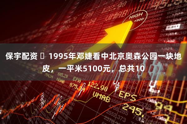 保宇配资 ☁1995年邓婕看中北京奥森公园一块地皮，一平米5100元，总共10