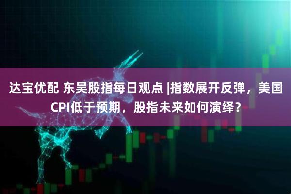 达宝优配 东吴股指每日观点 |指数展开反弹，美国CPI低于预期，股指未来如何演绎？