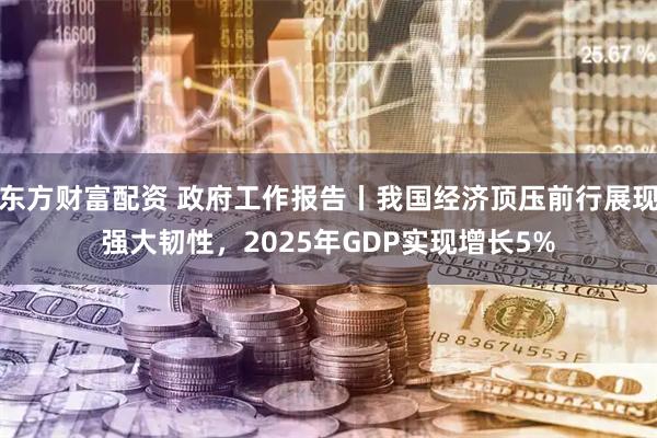 东方财富配资 政府工作报告丨我国经济顶压前行展现强大韧性，2025年GDP实现增长5%