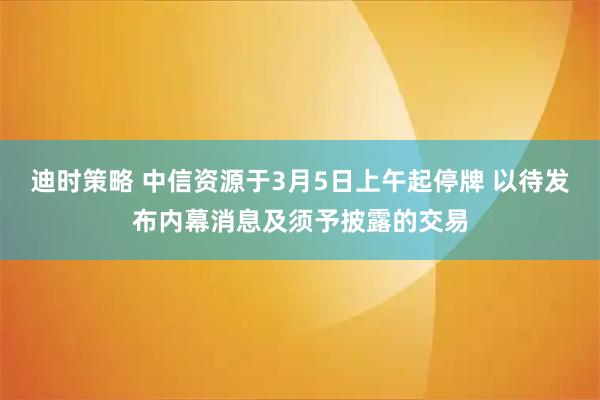 迪时策略 中信资源于3月5日上午起停牌 以待发布内幕消息及须予披露的交易