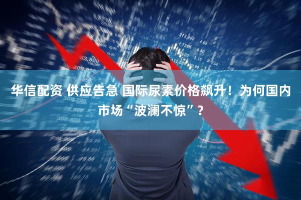华信配资 供应告急 国际尿素价格飙升！为何国内市场“波澜不惊”？
