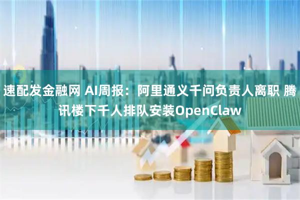 速配发金融网 AI周报：阿里通义千问负责人离职 腾讯楼下千人排队安装OpenClaw
