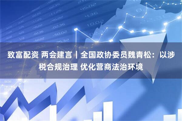 致富配资 两会建言｜全国政协委员魏青松：以涉税合规治理 优化营商法治环境