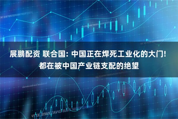 展鵬配资 联合国: 中国正在焊死工业化的大门! 都在被中国产业链支配的绝望