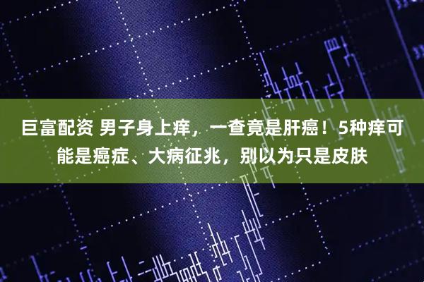 巨富配资 男子身上痒，一查竟是肝癌！5种痒可能是癌症、大病征兆，别以为只是皮肤