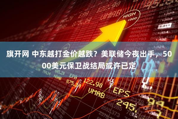 旗开网 中东越打金价越跌？美联储今夜出手，5000美元保卫战结局或许已定