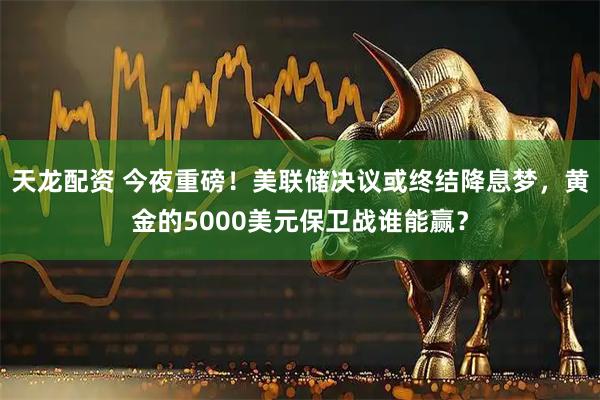 天龙配资 今夜重磅！美联储决议或终结降息梦，黄金的5000美元保卫战谁能赢？