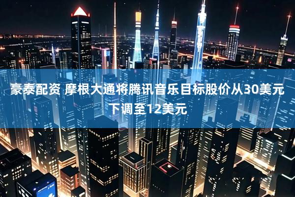 豪泰配资 摩根大通将腾讯音乐目标股价从30美元下调至12美元