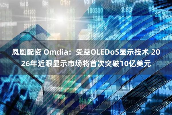 凤凰配资 Omdia：受益OLEDoS显示技术 2026年近眼显示市场将首次突破10亿美元