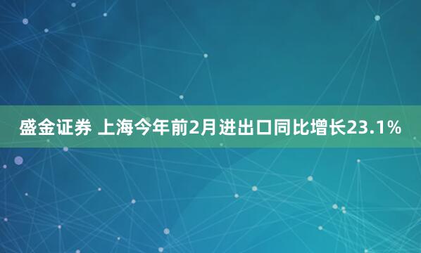 盛金证券 上海今年前2月进出口同比增长23.1%