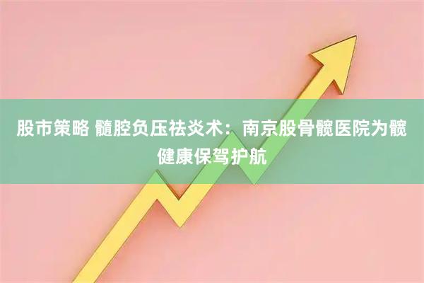 股市策略 髓腔负压祛炎术：南京股骨髋医院为髋健康保驾护航