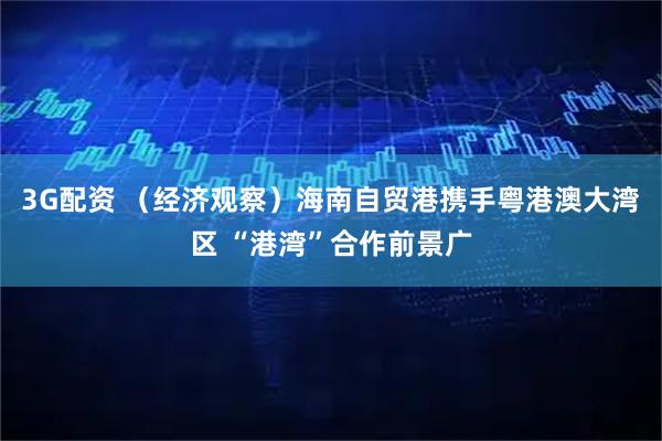 3G配资 （经济观察）海南自贸港携手粤港澳大湾区 “港湾”合作前景广