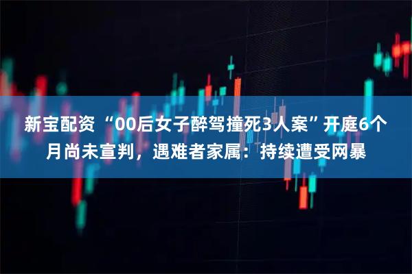 新宝配资 “00后女子醉驾撞死3人案”开庭6个月尚未宣判，遇难者家属：持续遭受网暴
