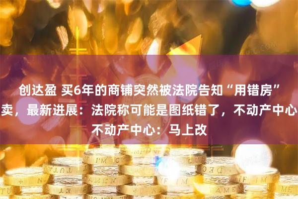 创达盈 买6年的商铺突然被法院告知“用错房”将查封拍卖，最新进展：法院称可能是图纸错了，不动产中心：马上改