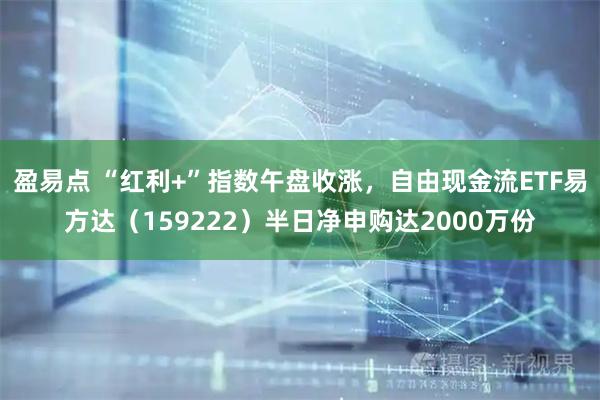 盈易点 “红利+”指数午盘收涨，自由现金流ETF易方达（159222）半日净申购达2000万份