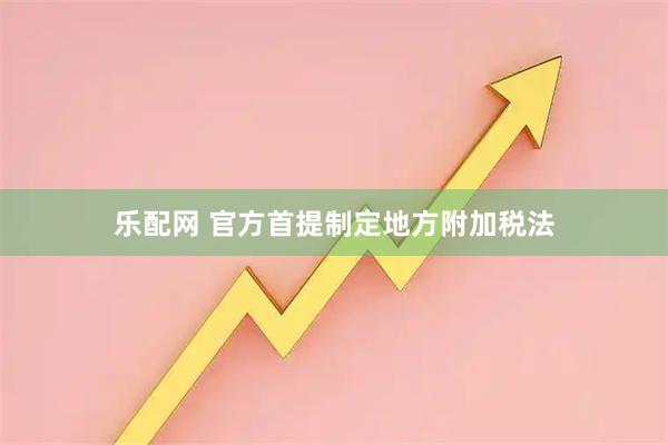 乐配网 官方首提制定地方附加税法