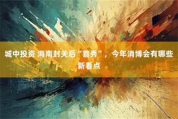 城中投资 海南封关后“首秀”，今年消博会有哪些新看点