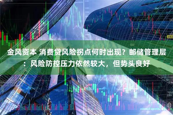 金风资本 消费贷风险拐点何时出现？邮储管理层：风险防控压力依然较大，但势头良好