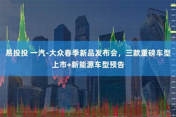 易投投 一汽-大众春季新品发布会，三款重磅车型上市+新能源车型预告