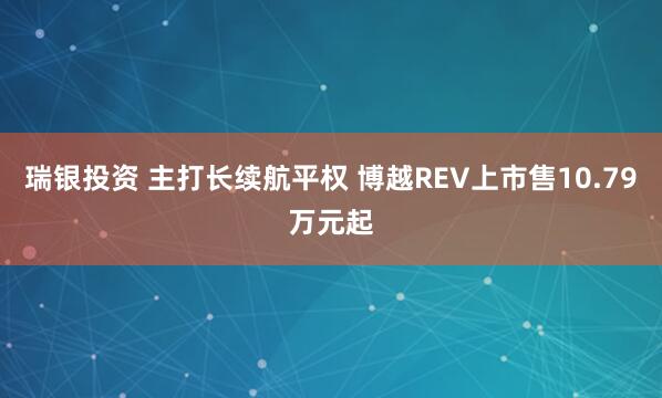 瑞银投资 主打长续航平权 博越REV上市售10.79万元起