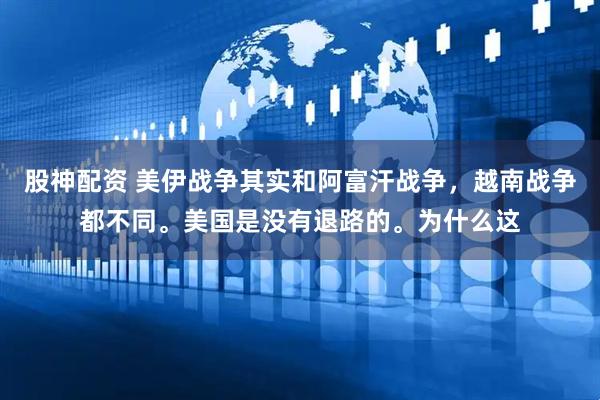 股神配资 美伊战争其实和阿富汗战争，越南战争都不同。美国是没有退路的。为什么这