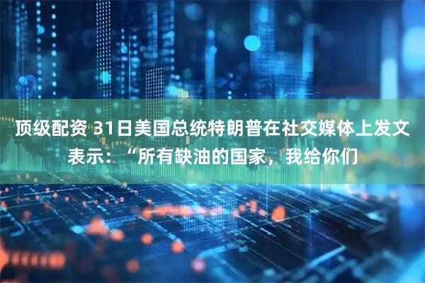 顶级配资 31日美国总统特朗普在社交媒体上发文表示：“所有缺油的国家，我给你们