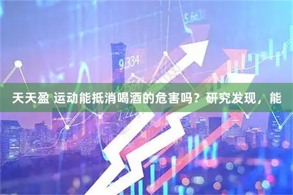 天天盈 运动能抵消喝酒的危害吗？研究发现，能