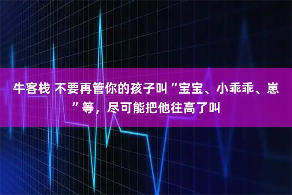 牛客栈 不要再管你的孩子叫“宝宝、小乖乖、崽”等，尽可能把他往高了叫