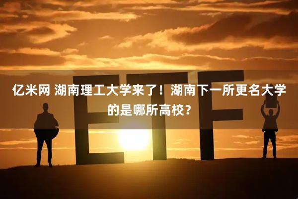 亿米网 湖南理工大学来了！湖南下一所更名大学的是哪所高校？