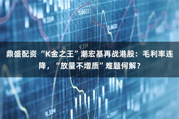 鼎盛配资 “K金之王”潮宏基再战港股：毛利率连降，“放量不增质”难题何解？