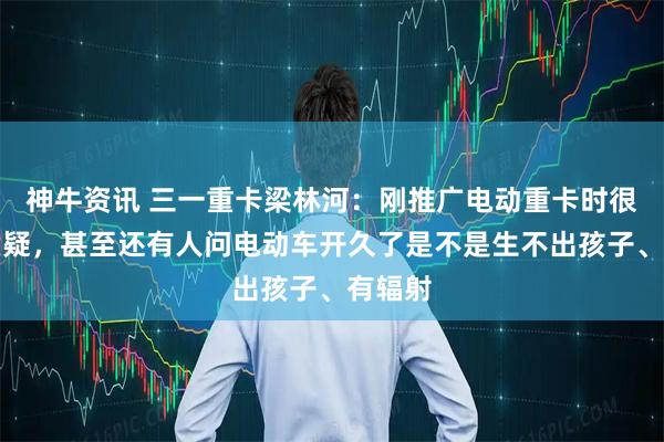 神牛资讯 三一重卡梁林河：刚推广电动重卡时很多人质疑，甚至还有人问电动车开久了是不是生不出孩子、有辐射