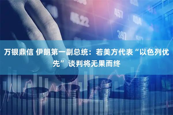 万银鼎信 伊朗第一副总统：若美方代表“以色列优先” 谈判将无果而终