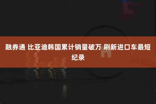 融券通 比亚迪韩国累计销量破万 刷新进口车最短纪录