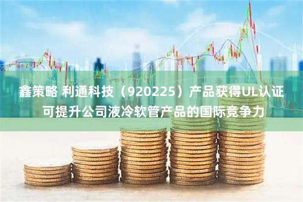 鑫策略 利通科技（920225）产品获得UL认证 可提升公司液冷软管产品的国际竞争力