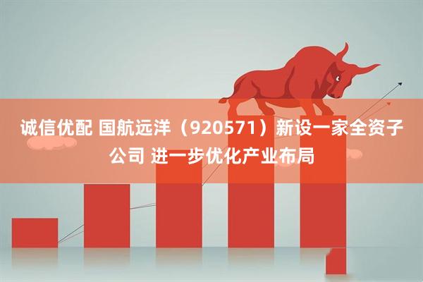 诚信优配 国航远洋（920571）新设一家全资子公司 进一步优化产业布局
