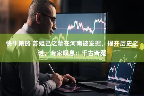 快牛策略 苏妲己之墓在河南被发掘，揭开历史之谜，专家叹息：千古奇冤