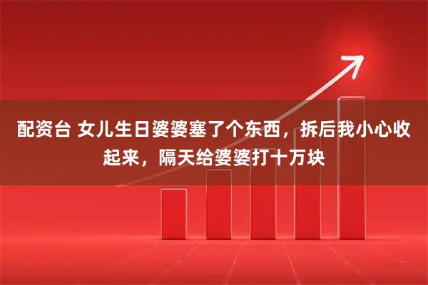 配资台 女儿生日婆婆塞了个东西，拆后我小心收起来，隔天给婆婆打十万块