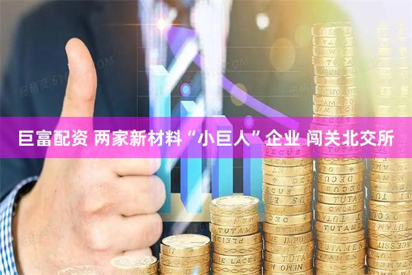 巨富配资 两家新材料“小巨人”企业 闯关北交所