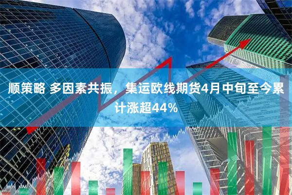 顺策略 多因素共振，集运欧线期货4月中旬至今累计涨超44%