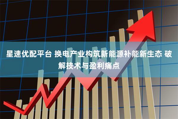 星速优配平台 换电产业构筑新能源补能新生态 破解技术与盈利痛点