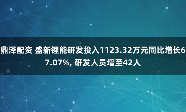 鼎泽配资 盛新锂能研发投入1123.32万元同比增长67.07%, 研发人员增至42人
