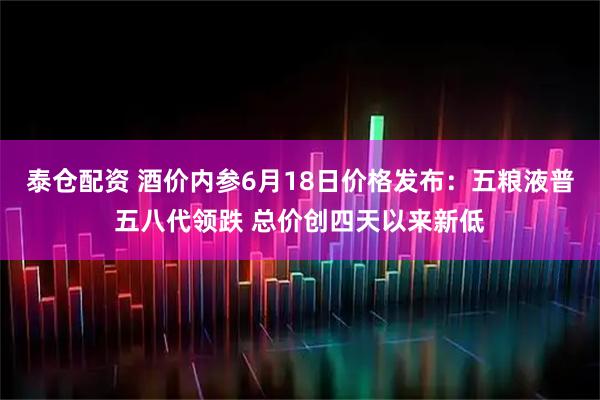 泰仓配资 酒价内参6月18日价格发布：五粮液普五八代领跌 总价创四天以来新低