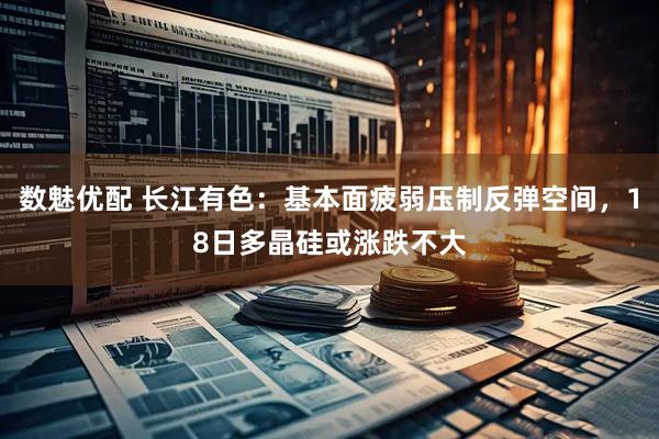 数魅优配 长江有色：基本面疲弱压制反弹空间，18日多晶硅或涨跌不大