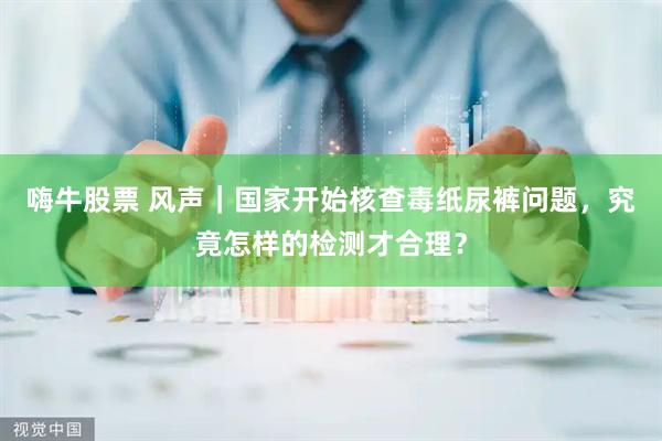 嗨牛股票 风声｜国家开始核查毒纸尿裤问题，究竟怎样的检测才合理？
