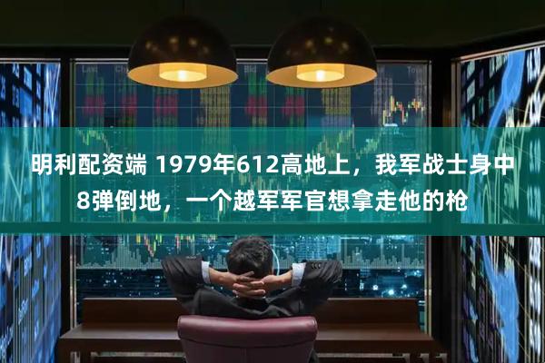 明利配资端 1979年612高地上，我军战士身中8弹倒地，一个越军军官想拿走他的枪