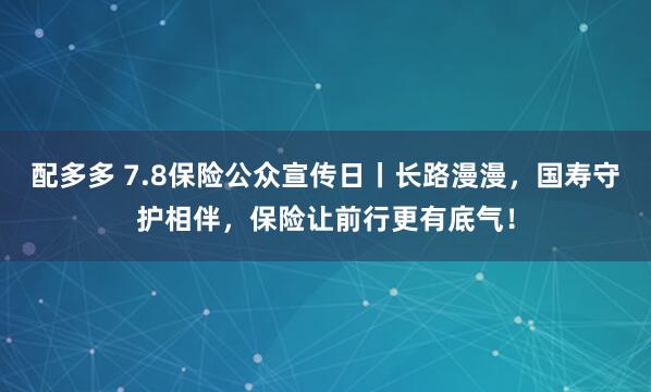 配多多 7.8保险公众宣传日丨长路漫漫，国寿守护相伴，保险让前行更有底气！